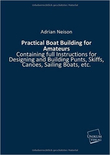 Practical Boat Building for Amateurs.: Containing full Instructions for Designing and Building Punts, Skiffs, Canoes, Sailing Boats, etc.