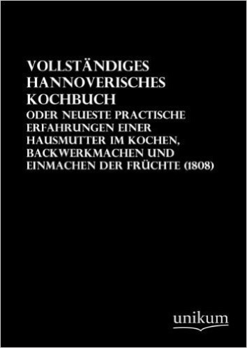 Vollständiges Hannoverisches Kochbuch: Oder neueste practische Erfahrungen einer Hausmutter im Kochen, Backwerkmachen und Einmachen der Früchte (1808)